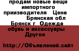  продам новые вещи импортного приизводителя › Цена ­ 500-1500 - Брянская обл., Брянск г. Одежда, обувь и аксессуары » Другое   